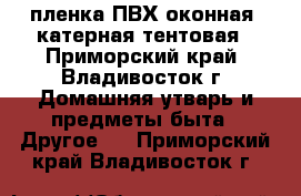 пленка ПВХ оконная /катерная/тентовая - Приморский край, Владивосток г. Домашняя утварь и предметы быта » Другое   . Приморский край,Владивосток г.